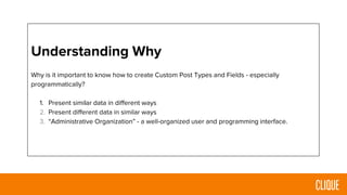 Understanding Why
Why is it important to know how to create Custom Post Types and Fields - especially
programmatically?
1. Present similar data in different ways
2. Present different data in similar ways
3. “Administrative Organization” - a well-organized user and programming interface.
 