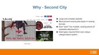 Why - Second City
● Large and complex website
● Must present varying data types in varying
formats
● Each “post” has multiple, varying pieces of
metadata attached to it
● Data types required their own unique
categorization system
 