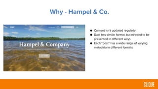 Why - Hampel & Co.
● Content isn’t updated regularly
● Data has similar format, but needed to be
presented in different ways
● Each “post” has a wide range of varying
metadata in different formats
 