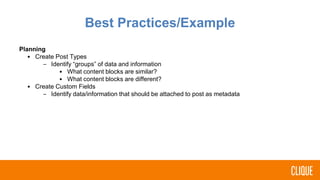 Planning
• Create Post Types
– Identify “groups” of data and information
• What content blocks are similar?
• What content blocks are different?
• Create Custom Fields
– Identify data/information that should be attached to post as metadata
Best Practices/Example
 