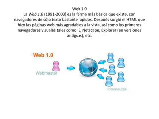Web 1.0
     La Web 1.0 (1991-2003) es la forma más básica que existe, con
navegadores de sólo texto bastante rápidos. Después surgió el HTML que
  hizo las páginas web más agradables a la vista, así como los primeros
  navegadores visuales tales como IE, Netscape, Explorer (en versiones
                             antiguas), etc.
 