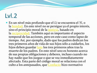 Lvl.2En un nivel más profundo que el Li se encuentra el Yi, o la bondad. En este nivel no se persigue ya el propio interés, sino el principio moral de la justicia, basado en la reciprocidad. También aquí es importante el aspecto temporal de las acciones, pero en este caso como lapso de tiempo. Así, por ejemplo, dado que los padres dedican los tres primeros años de vida de sus hijos sólo a cuidarlos, los hijos deben guardar luto los tres primeros años tras la muerte de los padres. En este nivel uno es honesto acerca de sus propias obligaciones y deberes, incluso cuando no hay nadie que los juzgue o que se vea inmediatamente afectado. Esta parte del código moral se relaciona con el culto a los antepasados, que Confucio hizo normativo