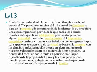 Lvl.3El nivel más profundo de honestidad es el Ren, desde el cual surgen el Yi y por tanto también el Li. La moral de Confucio se basa en laempatía y la comprensión de los demás, lo que requiere una autocomprensión previa, de la que nacen las normas morales, más que de un código ético previo, otorgado por alguna divinidad. La versión confucionista del Imperativo categórico consistía en tratar a los inferiores como te gustaría que tus superiores te tratasen a ti. La virtud se basa en la armonía con los demás, y en la aceptación de que en algún momento de nuestras vidas todos estamos a merced de otras personas. La honestidad consiste por lo tanto en ponerse en el lugar hipotético de la propia vida futura, y la de las generaciones pasadas y venideras, y elegir no hacer o decir nada que pueda mancillar el honor o la reputación de la familia.