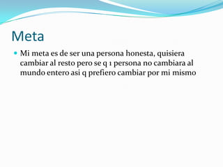 Meta Mi meta es de ser una persona honesta, quisiera cambiar al resto pero se q 1 persona no cambiara al mundo entero asi q prefiero cambiar por mi mismo