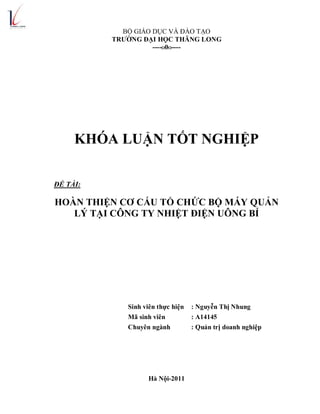 BỘ GIÁO DỤC VÀ ĐÀO TẠO
TRƯỜNG ĐẠI HỌC THĂNG LONG
----O0O----
KHÓA LUẬN TỐT NGHIỆP
ĐỀ TÀI:
HOÀN THIỆN CƠ CẤU TỔ CHỨC BỘ MÁY QUẢN
LÝ TẠI CÔNG TY NHIỆT ĐIỆN UÔNG BÍ
Sinh viên thực hiện : Nguyễn Thị Nhung
Mã sinh viên : A14145
Chuyên ngành : Quản trị doanh nghiệp
Hà Nội-2011
 