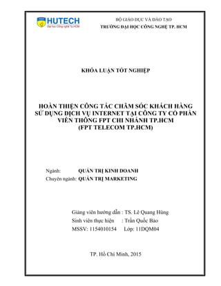 KHÓA LUẬN TỐT NGHIỆP
HOÀN THIỆN CÔNG TÁC CHĂM SÓC KHÁCH HÀNG
SỬ DỤNG DỊCH VỤ INTERNET TẠI CÔNG TY CỔ PHẦN
VIỄN THÔNG FPT CHI NHÁNH TP.HCM
(FPT TELECOM TP.HCM)
Ngành: QUẢN TRỊ KINH DOANH
Chuyên ngành: QUẢN TRỊ MARKETING
Giảng viên hướng dẫn : TS. Lê Quang Hùng
Sinh viên thực hiện : Trần Quốc Bảo
MSSV: 1154010154 Lớp: 11DQM04
TP. Hồ Chí Minh, 2015
BỘ GIÁO DỤC VÀ ĐÀO TẠO
TRƯỜNG ĐẠI HỌC CÔNG NGHỆ TP. HCM
 