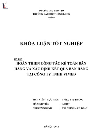 BỘ GIÁO DỤC ĐÀO TẠO
TRƢỜNG ĐẠI HỌC THĂNG LONG
---o0o---
KHÓA LUẬN TỐT NGHIỆP
ĐỀ TÀI:
HOÀN THIỆN CÔNG TÁC KẾ TOÁN BÁN
HÀNG VÀ XÁC ĐỊNH KẾT QUẢ BÁN HÀNG
TẠI CÔNG TY TNHH VIMED
SINH VIÊN THỰC HIỆN : TRIỆU THỊ TRANG
MÃ SINH VIÊN : A17187
CHUYÊN NGÀNH : TÀI CHÍNH – KẾ TOÁN
HÀ NỘI - 2014
 