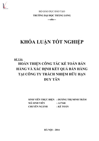 BỘ GIÁO DỤC ĐÀO TẠO
TRƢỜNG ĐẠI HỌC THĂNG LONG
---o0o---
KHÓA LUẬN TỐT NGHIỆP
ĐỀ TÀI:
HOÀN THIỆN CÔNG TÁC KẾ TOÁN BÁN
HÀNG VÀ XÁC ĐỊNH KẾT QUẢ BÁN HÀNG
TẠI CÔNG TY TRÁCH NHIỆM HỮU HẠN
DUY TÂN
SINH VIÊN THỰC HIỆN : DƢƠNG THỊ MINH TRÂM
MÃ SINH VIÊN : A17168
CHUYÊN NGÀNH : KẾ TOÁN
HÀ NỘI – 2014
 