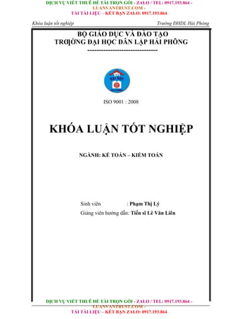 DỊCH VỤ VIẾT THUÊ ĐỀ TÀI TRỌN GÓI - ZALO / TEL: 0917.193.864 -
LUANVANTRUST.COM -
TẢI TÀI LIỆU – KẾT BẠN ZALO: 0917.193.864
DỊCH VỤ VIẾT THUÊ ĐỀ TÀI TRỌN GÓI - ZALO / TEL: 0917.193.864 -
LUANVANTRUST.COM -
TẢI TÀI LIỆU – KẾT BẠN ZALO: 0917.193.864
Khóa luận tốt nghiệp Trường ĐHDL Hải Phòng
BỘ GIÁO DỤC VÀ ĐÀO TẠO
TRƢỜNG ĐẠI HỌC DÂN LẬP HẢI PHÕNG
-------------------------------
ISO 9001 : 2008
KHÓA LUẬN TỐT NGHIỆP
NGÀNH: KẾ TOÁN – KIỂM TOÁN
Sinh viên : Phạm Thị Lý
Giảng viên hướng dẫn: Tiến sĩ Lê Văn Liên
 