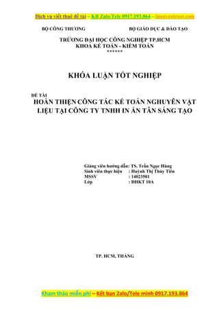 Dịch vụ viết thuê đề tài – KB Zalo/Tele 0917.193.864 – luanvantrust.com
Kham thảo miễn phí – Kết bạn Zalo/Tele mình 0917.193.864
BỘ CÔNG THƯƠNG BỘ GIÁO DỤC & ĐÀO TẠO
TRỪƠNG ĐẠI HỌC CÔNG NGHIỆP TP.HCM
KHOA KẾ TOÁN - KIỂM TOÁN
******
KHÓA LUẬN TỐT NGHIỆP
ĐỀ TÀI
HOÀN THIỆN CÔNG TÁC KẾ TOÁN NGHUYÊN VẬT
LIỆU TẠI CÔNG TY TNHH IN ẤN TÂN SÁNG TẠO
Giảng viên hướng dẫn: TS. Trần Ngọc Hùng
Sinh viên thực hiện : Huỳnh Thị Thủy Tiên
MSSV : 14023501
Lớp : ĐHKT 10A
TP. HCM, THÁNG
 