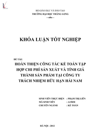 BỘ GIÁO DỤC VÀ ĐÀO TẠO
TRƯỜNG ĐẠI HỌC THĂNG LONG
---o0o---
KHÓA LUẬN TỐT NGHIỆP
ĐỀ TÀI:
HOÀN THIỆN CÔNG TÁC KẾ TOÁN TẬP
HỢP CHI PHÍ SẢN XUẤT VÀ TÍNH GIÁ
THÀNH SẢN PHẨM TẠI CÔNG TY
TRÁCH NHIỆM HỮU HẠN HẢI NAM
SINH VIÊN THỰC HIỆN : PHẠM THỊ LIÊN
MÃ SINH VIÊN : A15830
CHUYÊN NGÀNH : KẾ TOÁN
HÀ NỘI - 2012
 