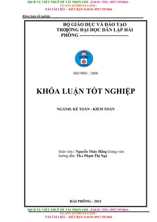 DỊCH VỤ VIẾT THUÊ ĐỀ TÀI TRỌN GÓI - ZALO / TEL: 0917.193.864 -
LUANVANTRUST.COM -
TẢI TÀI LIỆU – KẾT BẠN ZALO: 0917.193.864
DỊCH VỤ VIẾT THUÊ ĐỀ TÀI TRỌN GÓI - ZALO / TEL: 0917.193.864 -
LUANVANTRUST.COM -
TẢI TÀI LIỆU – KẾT BẠN ZALO: 0917.193.864
Khóa luận tốt nghiệp
BỘ GIÁO DỤC VÀ ĐÀO TẠO
TRƢỜNG ĐẠI HỌC DÂN LẬP HẢI
PHÕNG -------------------------------
(Time New Roman, 18pt, Bold)
ISO 9001 : 2008
KHÓA LUẬN TỐT NGHIỆP
(Time New Roman, 30pt, Bold)
NGÀNH: KẾ TOÁN - KIỂM TOÁN
(Time New Roman, 14pt, Bold)
Sinh viên : Nguyễn Thúy Hằng Giảng viên
hướng dẫn: Th.s Phạm Thị Nga (Time New
Roman, 14pt, Bold Yêu cầu ghi đầy đủ học hàm,
học vị )
HẢI PHÕNG - 2011
 