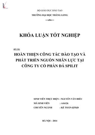 BỘ GIÁO DỤC ĐÀO TẠO
TRƢỜNG ĐẠI HỌC THĂNG LONG
---o0o---
KHÓA LUẬN TỐT NGHIỆP
ĐỀ TÀI:
HOÀN THIỆN CÔNG TÁC ĐÀO TẠO VÀ
PHÁT TRIỂN NGUỒN NHÂN LỰC TẠI
CÔNG TY CỔ PHẦN ĐÁ SPILIT
SINH VIÊN THỰC HIỆN : NGUYỄN VĂN HIẾU
MÃ SINH VIÊN : A16126
CHUYÊN NGÀNH : KẾ TOÁN-QTKD
HÀ NỘI – 2014
 