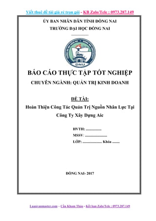 Viết thuê đề tài giá rẻ trọn gói - KB Zalo/Tele : 0973.287.149
Luanvanmaster.com – Cần Kham Thảo - Kết bạn Zalo/Tele : 0973.287.149
ỦY BAN NHÂN DÂN TỈNH ĐỒNG NAI
TRƯỜNG ĐẠI HỌC ĐỒNG NAI
------------------
BÁO CÁO THỰC TẬP TỐT NGHIỆP
CHUYÊN NGÀNH: QUẢN TRỊ KINH DOANH
ĐỀ TÀI:
Hoàn Thiện Công Tác Quản Trị Nguồn Nhân Lực Tại
Công Ty Xây Dựng Aic
HVTH: .................
MSSV: ........................
LỚP: ..................... Khóa ........
ĐỒNG NAI- 2017
 