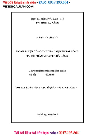 Viết đề tài giá sinh viên – ZALO: 0917.193.864 -
VIETKHOALUAN.COM
Tải tài liệu tại kết bạn zalo : 0917.193.864
BỘ GIÁO DỤC VÀ ĐÀO TẠO
ĐẠI HỌC ĐÀ NẴNG
PHẠM THỊ HÀ LY
HOÀN THIỆN CÔNG TÁC TRẢ LƢƠNG TẠI CÔNG
TY CỔ PHẦN VINATEX ĐÀ NẴNG
Chuyên ngành: Quản trị kinh doanh
Mã số: 60.34.05
TÓM TẮT LUẬN VĂN THẠC SĨ QUẢN TRỊ KINH DOANH
Đà Nẵng, Năm 2013
 
