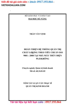 Viết đề tài giá sinh viên – ZALO: 0917.193.864 -
VIETKHOALUAN.COM
Tải tài liệu tại kết bạn zalo : 0917.193.864
.
BỘ GIÁO DỤC VÀ ĐÀO TẠO
ĐẠI HỌC ĐÀ NẴNG
TRẦN VĂN VỊNH
HOÀN THIỆN HỆ THỐNG QUẢN TRỊ
CHẤT LƢỢNG THEO TIÊU CHUẨN ISO
9001 : 2008 TẠI NHÀ MÁY THỦY ĐIỆN
PLEIKRÔNG
Chuyên ngành: Quản trị kinh doanh
Mã số: 60.34.01.02
TÓM TẮT LUẬN VĂN THẠC SĨ
QUẢN TRỊ KINH DOANH
 