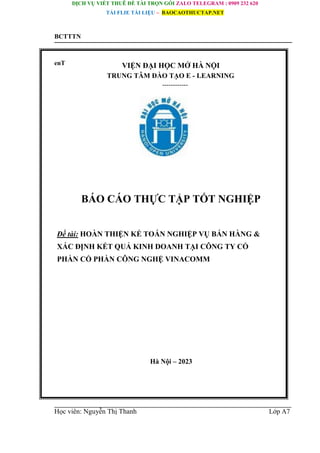 DỊCH VỤ VIẾT THUÊ ĐỀ TÀI TRỌN GÓI ZALO TELEGRAM : 0909 232 620
TẢI FLIE TÀI LIỆU – BAOCAOTHUCTAP.NET
BCTTTN
enT VIỆN ĐẠI HỌC MỞ HÀ NỘI
TRUNG TÂM ĐÀO TẠO E - LEARNING
------------
BÁO CÁO THỰC TẬP TỐT NGHIỆP
Đề tài: HOÀN THIỆN KẾ TOÁN NGHIỆP VỤ BÁN HÀNG &
XÁC ĐỊNH KẾT QUẢ KINH DOANH TẠI CÔNG TY CỔ
PHẦN CỔ PHẦN CÔNG NGHỆ VINACOMM
Hà Nội – 2023
Học viên: Nguyễn Thị Thanh Lớp A7
 