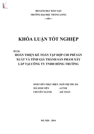 BỘ GIÁO DỤC ĐÀO TẠO
TRƯỜNG ĐẠI HỌC THĂNG LONG
---o0o---
KHÓA LUẬN TỐT NGHIỆP
ĐỀ TÀI:
HOÀN THIỆN KẾ TOÁN TẬP HỢP CHI PHÍ SẢN
XUẤT VÀ TÍNH GIÁ THÀNH SẢN PHẨM XÂY
LẮP TẠI CÔNG TY TNHH HỒNG TRƯỜNG
SINH VIÊN THỰC HIỆN :NGÔ THỊ THU HÀ
MÃ SINH VIÊN :A17338
CHUYÊN NGÀNH : KẾ TOÁN
HÀ NỘI – 2014
 