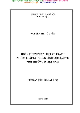 DỊCH VỤ VIẾT THUÊ ĐỀ TÀI TRỌN GÓI ZALO TELEGRAM : 0934.573.149
TẢI FLIE TÀI LIỆU – LUANVANTOT.COM
ĐẠI HỌC QUỐC GIA HÀ NỘI
KHOA LUẬT
NGUYỄN THỊ TỐ UYÊN
HOÀN THIỆN PHÁP LUẬT VỀ TRÁCH
NHIỆM PHÁP LÝ TRONG LĨNH VỰC BẢO VỆ
MÔI TRƯỜNG Ở VIỆT NAM
LUẬN ÁN TIẾN SĨ LUẬT HỌC
Hà Nội – 2023
 