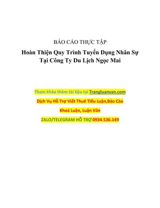 BÁO CÁO THỰC TẬP
Hoàn Thiện Quy Trình Tuyển Dụng Nhân Sự
Tại Công Ty Du Lịch Ngọc Mai
Tham khảo thêm tài liệu tại Trangluanvan.com
Dịch Vụ Hỗ Trợ Viết Thuê Tiểu Luận,Báo Cáo
Khoá Luận, Luận Văn
ZALO/TELEGRAM HỖ TRỢ 0934.536.149
 