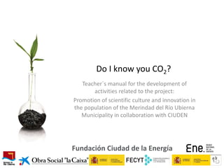 Do I know you CO2?
Teacher´s manual for the development of
activities related to the project:
Promotion of scientific culture and innovation in
the population of the Merindad del Río Ubierna
Municipality in collaboration with CIUDEN

Fundación Ciudad de la Energía

 