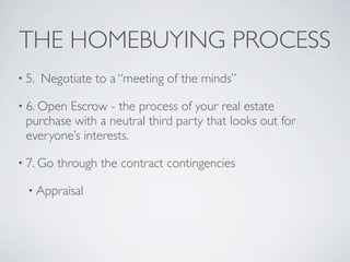 THE HOMEBUYING PROCESS
• 5.   Negotiate to a “meeting of the minds”

• 6. OpenEscrow - the process of your real estate
 purchase with a neutral third party that looks out for
 everyone’s interests.

• 7. Go   through the contract contingencies

  • Appraisal
 