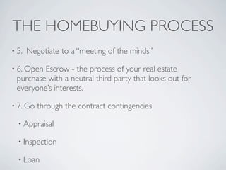 THE HOMEBUYING PROCESS
• 5.   Negotiate to a “meeting of the minds”

• 6. OpenEscrow - the process of your real estate
 purchase with a neutral third party that looks out for
 everyone’s interests.

• 7. Go   through the contract contingencies

  • Appraisal

  • Inspection

  • Loan
 
