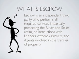 WHAT IS ESCROW
  Escrow is an independent third
  party who performs all
  required services impartially,
  protecting the Buyer and Seller,
  acting on instructions with
  Lenders, Attorney, Brokers, and
  Agents involved in the transfer
  of property.
 