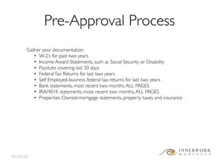 Pre-Approval Process
       Gather your documentation:
          • W-2’s for past two years
          • Income Award Statements, such as Social Security or Disability
          • Paystubs covering last 30 days
          • Federal Tax Returns for last two years
          • Self Employed-business federal tax returns for last two years
          • Bank statements, most recent two months, ALL PAGES
          • IRA/401K statements, most recent two months, ALL PAGES
          • Properties Owned-mortgage statements, property taxes and insurance




03/12/12
 