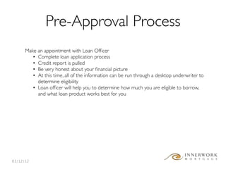 Pre-Approval Process
      Make an appointment with Loan Ofﬁcer
         • Complete loan application process
         • Credit report is pulled
         • Be very honest about your ﬁnancial picture
         • At this time, all of the information can be run through a desktop underwriter to
           determine eligibility
         • Loan ofﬁcer will help you to determine how much you are eligible to borrow,
           and what loan product works best for you




03/12/12
 