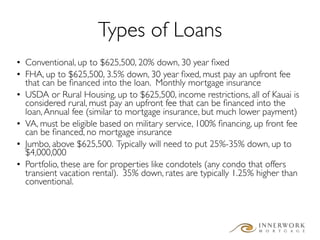 Types of Loans
• Conventional, up to $625,500, 20% down, 30 year ﬁxed
• FHA, up to $625,500, 3.5% down, 30 year ﬁxed, must pay an upfront fee
  that can be ﬁnanced into the loan. Monthly mortgage insurance
• USDA or Rural Housing, up to $625,500, income restrictions, all of Kauai is
  considered rural, must pay an upfront fee that can be ﬁnanced into the
  loan, Annual fee (similar to mortgage insurance, but much lower payment)
• VA, must be eligible based on military service, 100% ﬁnancing, up front fee
  can be ﬁnanced, no mortgage insurance
• Jumbo, above $625,500. Typically will need to put 25%-35% down, up to
  $4,000,000
• Portfolio, these are for properties like condotels (any condo that offers
  transient vacation rental). 35% down, rates are typically 1.25% higher than
  conventional.
 
