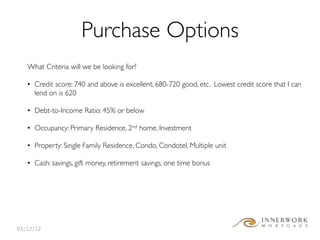 Purchase Options
   What Criteria will we be looking for?

   • Credit score: 740 and above is excellent, 680-720 good, etc. Lowest credit score that I can
     lend on is 620

   • Debt-to-Income Ratio: 45% or below

   • Occupancy: Primary Residence, 2nd home, Investment

   • Property: Single Family Residence, Condo, Condotel, Multiple unit

   • Cash: savings, gift money, retirement savings, one time bonus




03/12/12
 