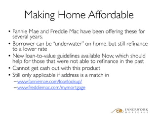 Making Home Affordable
• Fannie Mae and Freddie Mac have been offering these for
  several years.
• Borrower can be “underwater” on home, but still reﬁnance
  to a lower rate
• New loan-to-value guidelines available Now, which should
  help for those that were not able to reﬁnance in the past
• Cannot get cash out with this product
• Still only applicable if address is a match in
  – www.fanniemae.com/loanlookup/
  – www.freddiemac.com/mymortgage
 