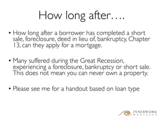 How long after….
• How long after a borrower has completed a short
  sale, foreclosure, deed in lieu of, bankruptcy, Chapter
  13, can they apply for a mortgage.

• Many suffered during the Great Recession,
  experiencing a foreclosure, bankruptcy or short sale.
  This does not mean you can never own a property.

• Please see me for a handout based on loan type
 