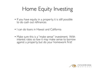 Home Equity Investing
• If you have equity in a property, it is still possible
  to do cash out reﬁnances

• I can do loans in Hawaii and California

• Make sure this is a “make sense” investment. With
  interest rates so low it may make sense to borrow
  against a property, but do your homework ﬁrst!
 