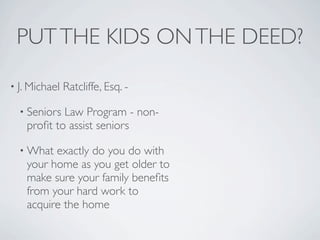 PUT THE KIDS ON THE DEED?

• J. Michael   Ratcliffe, Esq. -

  • Seniors Law Program - non-
    proﬁt to assist seniors

  • What  exactly do you do with
    your home as you get older to
    make sure your family beneﬁts
    from your hard work to
    acquire the home
 