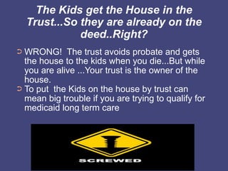 The Kids get the House in the
    Trust...So they are already on the
               deed..Right?
➲ WRONG! The trust avoids probate and gets
  the house to the kids when you die...But while
  you are alive ...Your trust is the owner of the
  house.
➲ To put the Kids on the house by trust can
  mean big trouble if you are trying to qualify for
  medicaid long term care
 