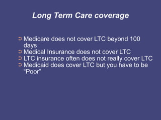 Long Term Care coverage

➲ Medicare does not cover LTC beyond 100
  days
➲ Medical Insurance does not cover LTC
➲ LTC insurance often does not really cover LTC
➲ Medicaid does cover LTC but you have to be
  “Poor”
 