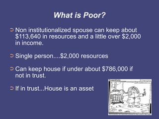 What is Poor?
➲   Non institutionalized spouse can keep about
    $113,640 in resources and a little over $2,000
    in income.
➲   Single person....$2,000 resources
➲   Can keep house if under about $786,000 if
    not in trust.
➲   If in trust...House is an asset
 