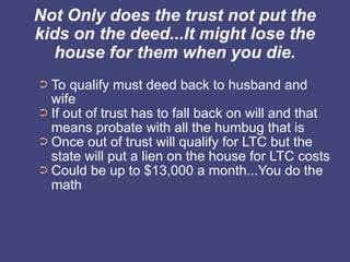 Not Only does the trust not put the
kids on the deed...It might lose the
  house for them when you die.
➲ To qualify must deed back to husband and
  wife
➲ If out of trust has to fall back on will and that
  means probate with all the humbug that is
➲ Once out of trust will qualify for LTC but the
  state will put a lien on the house for LTC costs
➲ Could be up to $13,000 a month...You do the
  math
 