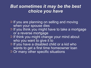 But sometimes it may be the best
       choice you have

➲ If you are planning on selling and moving
  when your spouse dies
➲ If you think you might have to take a mortgage
  or a reverse mortgage
➲ If think you might change your mind about
  who you want to give it to
➲ If you have a disabled child or a kid who
  wants to get a first time homeowner loan
➲ Or many other specific situations
 