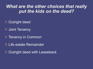 What are the other choices that really
     put the kids on the deed?

➲   Outright deed
➲   Joint Tenancy
➲   Tenancy in Common
➲   Life estate Remainder
➲   Outright deed with Leaseback
 