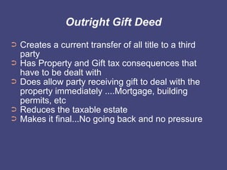Outright Gift Deed
➲   Creates a current transfer of all title to a third
    party
➲   Has Property and Gift tax consequences that
    have to be dealt with
➲   Does allow party receiving gift to deal with the
    property immediately ....Mortgage, building
    permits, etc
➲   Reduces the taxable estate
➲   Makes it final...No going back and no pressure
 