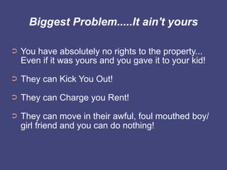 Biggest Problem.....It ain't yours

➲   You have absolutely no rights to the property...
    Even if it was yours and you gave it to your kid!
➲   They can Kick You Out!
➲   They can Charge you Rent!
➲   They can move in their awful, foul mouthed boy/
    girl friend and you can do nothing!
 