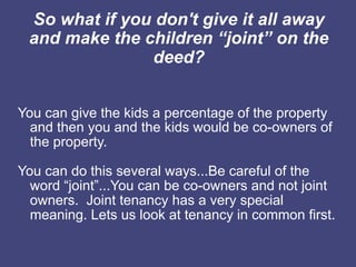 So what if you don't give it all away
 and make the children “joint” on the
               deed?


You can give the kids a percentage of the property
  and then you and the kids would be co-owners of
  the property.

You can do this several ways...Be careful of the
  word “joint”...You can be co-owners and not joint
  owners. Joint tenancy has a very special
  meaning. Lets us look at tenancy in common first.
 