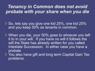 Tenancy in Common does not avoid
probate with your share when you die

➲   So, lets say you give one kid 25%, one kid 25%
    and you keep 50% as tenants in common.
➲   When you die, your 50% goes to whoever you left
    it to in your will. If you have no will it follows the
    will the State has already written for you called
    Intestate Succession. In either case you have a
    probate
➲   You also have gift and long term Capital Gain Tax
    problems.
 