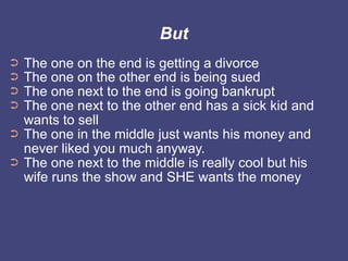 But
➲   The one on the end is getting a divorce
➲   The one on the other end is being sued
➲   The one next to the end is going bankrupt
➲   The one next to the other end has a sick kid and
    wants to sell
➲   The one in the middle just wants his money and
    never liked you much anyway.
➲   The one next to the middle is really cool but his
    wife runs the show and SHE wants the money
 