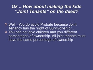 Ok ...How about making the kids
      “Joint Tenants” on the deed?

➲   Well...You do avoid Probate because Joint
    Tenancy has the “right of Survivor-ship”..
➲   You can not give children and you different
    percentages of ownership. All joint tenants must
    have the same percentage of ownership
 