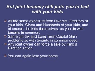 But joint tenancy still puts you in bed
             with your kids
➲   All the same exposure from Divorce, Creditors of
    your kids, Wives and Husbands of your kids, and
    of course..the kids themselves, as you do with
    tenants in common.
➲   Same gift tax and Long Term Capital Gain
    problems as with tenants in common deed.
➲   Any joint owner can force a sale by filing a
    Partition action.
➲   You can again lose your home
 