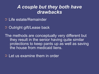A couple but they both have
                drawbacks
➲   Life estate/Remainder
➲   Outright gift/Lease back

The methods are conceptually very different but
  they result in the senior having quite similar
  protections to keep pants up as well as saving
  the house from medicaid liens.
➲   Let us examine them in order
 